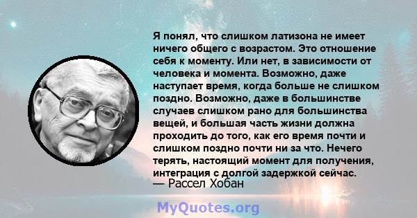 Я понял, что слишком латизона не имеет ничего общего с возрастом. Это отношение себя к моменту. Или нет, в зависимости от человека и момента. Возможно, даже наступает время, когда больше не слишком поздно. Возможно,