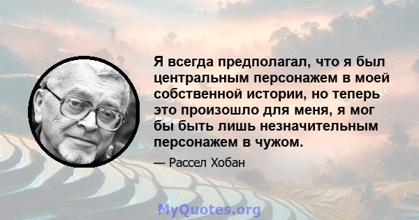 Я всегда предполагал, что я был центральным персонажем в моей собственной истории, но теперь это произошло для меня, я мог бы быть лишь незначительным персонажем в чужом.