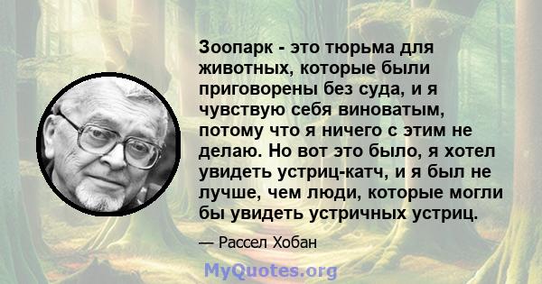 Зоопарк - это тюрьма для животных, которые были приговорены без суда, и я чувствую себя виноватым, потому что я ничего с этим не делаю. Но вот это было, я хотел увидеть устриц-катч, и я был не лучше, чем люди, которые