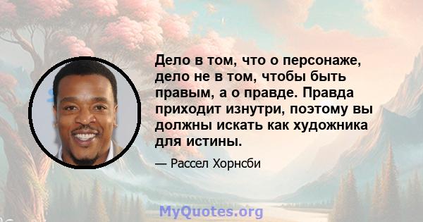 Дело в том, что о персонаже, дело не в том, чтобы быть правым, а о правде. Правда приходит изнутри, поэтому вы должны искать как художника для истины.