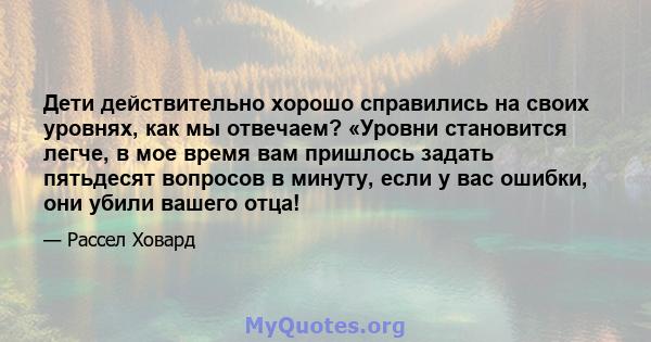 Дети действительно хорошо справились на своих уровнях, как мы отвечаем? «Уровни становится легче, в мое время вам пришлось задать пятьдесят вопросов в минуту, если у вас ошибки, они убили вашего отца!