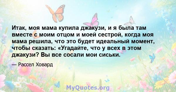 Итак, моя мама купила джакузи, и я была там вместе с моим отцом и моей сестрой, когда моя мама решила, что это будет идеальный момент, чтобы сказать: «Угадайте, что у всех в этом джакузи? Вы все сосали мои сиськи.