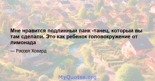 Мне нравится подлинный панк -танец, который вы там сделали. Это как ребенок головокружение от лимонада