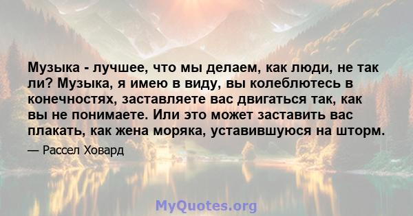 Музыка - лучшее, что мы делаем, как люди, не так ли? Музыка, я имею в виду, вы колеблютесь в конечностях, заставляете вас двигаться так, как вы не понимаете. Или это может заставить вас плакать, как жена моряка,