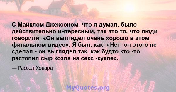 С Майклом Джексоном, что я думал, было действительно интересным, так это то, что люди говорили: «Он выглядел очень хорошо в этом финальном видео». Я был, как: «Нет, он этого не сделал - он выглядел так, как будто кто