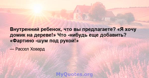 Внутренний ребенок, что вы предлагаете? «Я хочу домик на дереве!» Что -нибудь еще добавить? «Фартино -шум под рукой!»