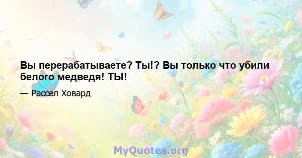 Вы перерабатываете? Ты!? Вы только что убили белого медведя! ТЫ!