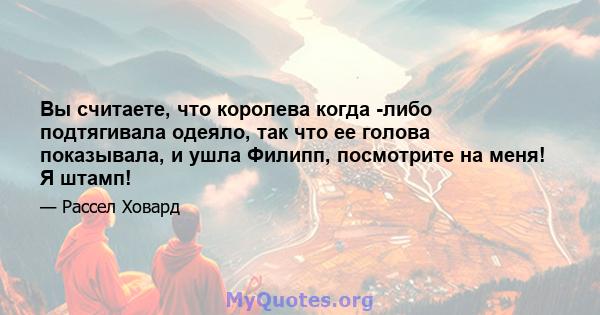 Вы считаете, что королева когда -либо подтягивала одеяло, так что ее голова показывала, и ушла Филипп, посмотрите на меня! Я штамп!