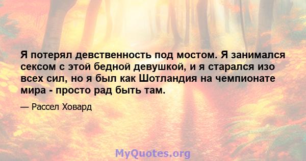 Я потерял девственность под мостом. Я занимался сексом с этой бедной девушкой, и я старался изо всех сил, но я был как Шотландия на чемпионате мира - просто рад быть там.