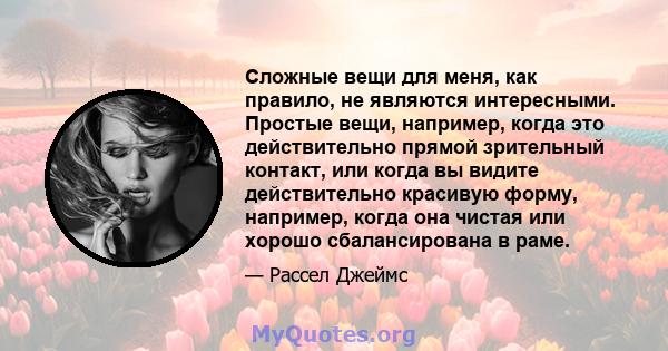 Сложные вещи для меня, как правило, не являются интересными. Простые вещи, например, когда это действительно прямой зрительный контакт, или когда вы видите действительно красивую форму, например, когда она чистая или