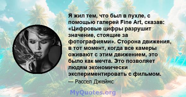 Я жил тем, что был в пухле, с помощью галерей Fine Art, сказав: «Цифровые цифры разрушит значение, стоящие за фотографиями». Сторона движения, в тот момент, когда все камеры оживают с этим движением, это было как мечта. 