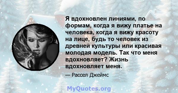 Я вдохновлен линиями, по формам, когда я вижу платье на человека, когда я вижу красоту на лице, будь то человек из древней культуры или красивая молодая модель. Так что меня вдохновляет? Жизнь вдохновляет меня.