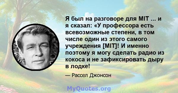 Я был на разговоре для MIT ... и я сказал: «У профессора есть всевозможные степени, в том числе один из этого самого учреждения [MIT]! И именно поэтому я могу сделать радио из кокоса и не зафиксировать дыру в лодке!