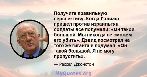 Получите правильную перспективу. Когда Голиаф пришел против израильтян, солдаты все подумали: «Он такой большой. Мы никогда не сможем его убить». Дэвид посмотрел на того же гиганта и подумал: «Он такой большой. Я не