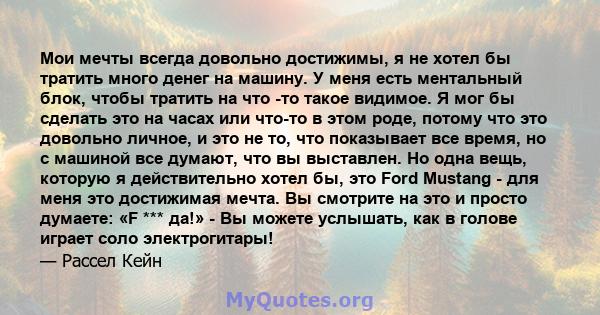 Мои мечты всегда довольно достижимы, я не хотел бы тратить много денег на машину. У меня есть ментальный блок, чтобы тратить на что -то такое видимое. Я мог бы сделать это на часах или что-то в этом роде, потому что это 