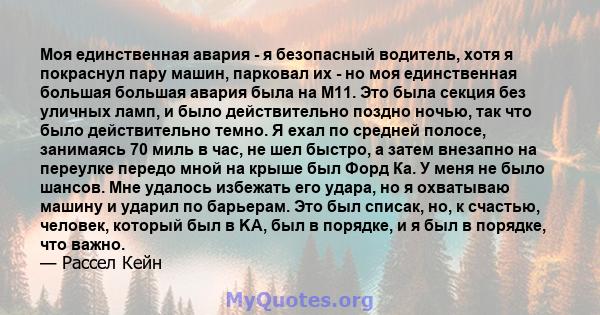 Моя единственная авария - я безопасный водитель, хотя я покраснул пару машин, парковал их - но моя единственная большая большая авария была на M11. Это была секция без уличных ламп, и было действительно поздно ночью,