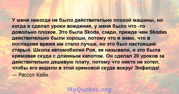 У меня никогда не было действительно плохой машины, но когда я сделал уроки вождения, у меня было что -то довольно плохое. Это была Skoda, сзади, прежде чем Skodas действительно были хороши, потому что я знаю, что в