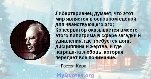 Либертарианец думает, что этот мир является в основном сценой для чванствующего эго; Консерватор оказывается вместо этого пилигрима в сфере загадки и удивления, где требуется долг, дисциплина и жертва, и где награда-та