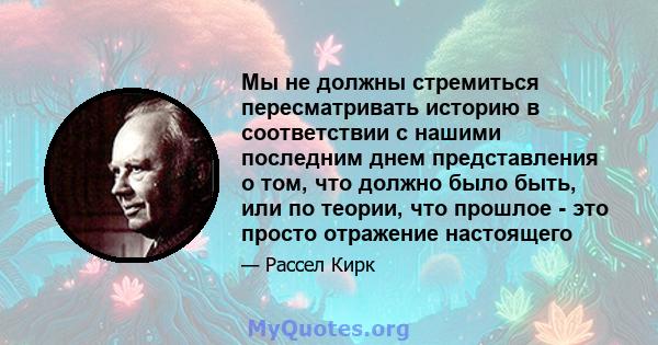 Мы не должны стремиться пересматривать историю в соответствии с нашими последним днем ​​представления о том, что должно было быть, или по теории, что прошлое - это просто отражение настоящего