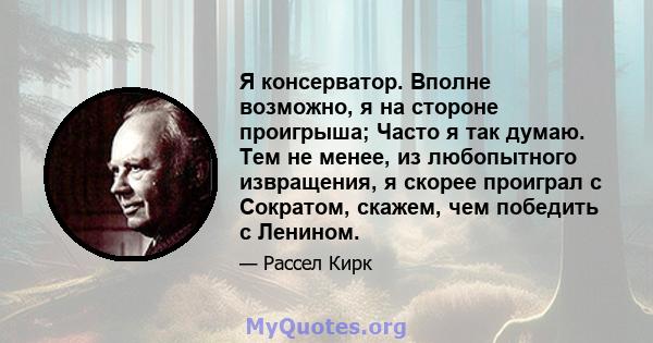 Я консерватор. Вполне возможно, я на стороне проигрыша; Часто я так думаю. Тем не менее, из любопытного извращения, я скорее проиграл с Сократом, скажем, чем победить с Ленином.