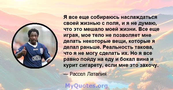 Я все еще собираюсь наслаждаться своей жизнью с поля, и я не думаю, что это мешало моей жизни. Все еще играя, мое тело не позволяет мне делать некоторые вещи, которые я делал раньше. Реальность такова, что я не могу