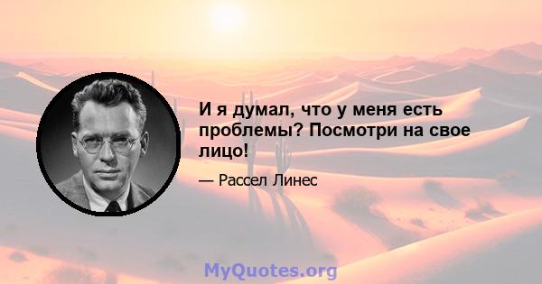 И я думал, что у меня есть проблемы? Посмотри на свое лицо!