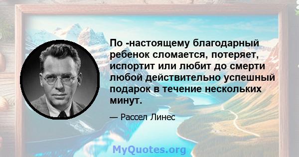 По -настоящему благодарный ребенок сломается, потеряет, испортит или любит до смерти любой действительно успешный подарок в течение нескольких минут.