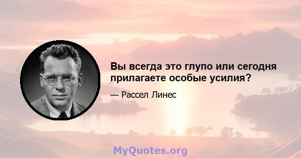 Вы всегда это глупо или сегодня прилагаете особые усилия?