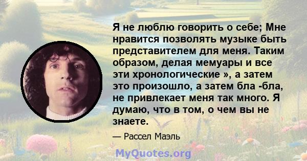 Я не люблю говорить о себе; Мне нравится позволять музыке быть представителем для меня. Таким образом, делая мемуары и все эти хронологические », а затем это произошло, а затем бла -бла, не привлекает меня так много. Я