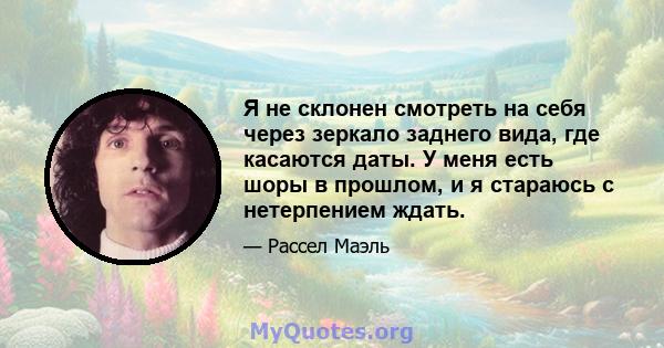 Я не склонен смотреть на себя через зеркало заднего вида, где касаются даты. У меня есть шоры в прошлом, и я стараюсь с нетерпением ждать.