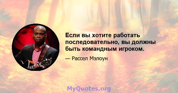 Если вы хотите работать последовательно, вы должны быть командным игроком.