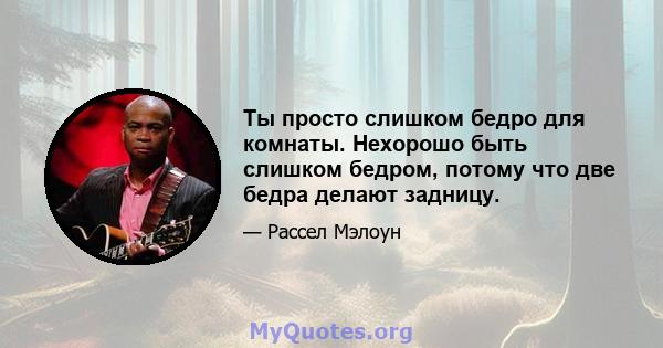 Ты просто слишком бедро для комнаты. Нехорошо быть слишком бедром, потому что две бедра делают задницу.