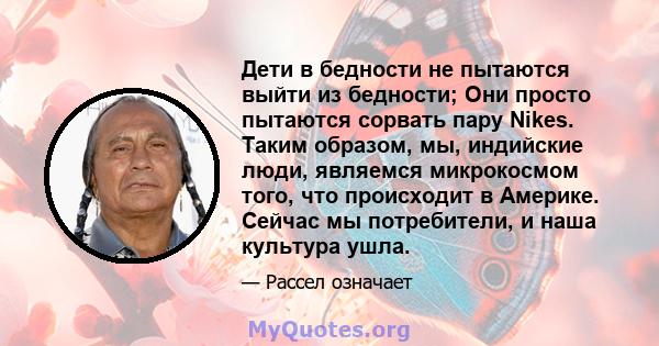 Дети в бедности не пытаются выйти из бедности; Они просто пытаются сорвать пару Nikes. Таким образом, мы, индийские люди, являемся микрокосмом того, что происходит в Америке. Сейчас мы потребители, и наша культура ушла.