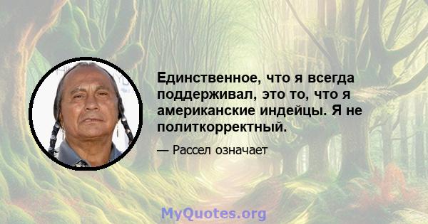 Единственное, что я всегда поддерживал, это то, что я американские индейцы. Я не политкорректный.