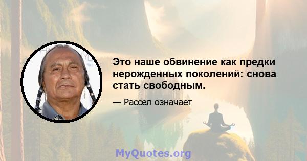 Это наше обвинение как предки нерожденных поколений: снова стать свободным.