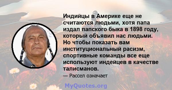 Индийцы в Америке еще не считаются людьми, хотя папа издал папского быка в 1898 году, который объявил нас людьми. Но чтобы показать вам институциональный расизм, спортивные команды все еще используют индейцев в качестве 