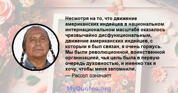 Несмотря на то, что движение американских индейцев в национальном интернациональном масштабе оказалось чрезвычайно дисфункциональным, движение американских индейцев, с которым я был связан, я очень горжусь. Мы были