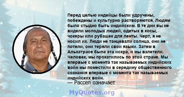 Перед целью индейцы были удручены, побеждены и культурно растворяются. Людям было стыдно быть индийским. В те дни вы не видели молодых людей, одетых в косы, чокеры или рубашек для ленты. Черт, я не носил их. Люди не