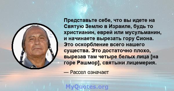 Представьте себе, что вы идете на Святую Землю в Израиле, будь то христианин, еврей или мусульманин, и начинаете вырезать гору Сиона. Это оскорбление всего нашего существа. Это достаточно плохо, вырезав там четыре белых 