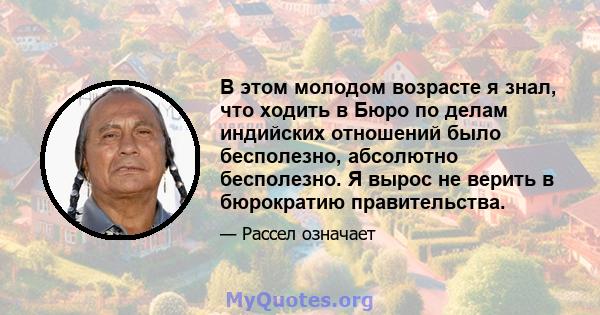 В этом молодом возрасте я знал, что ходить в Бюро по делам индийских отношений было бесполезно, абсолютно бесполезно. Я вырос не верить в бюрократию правительства.