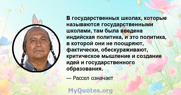 В государственных школах, которые называются государственными школами, там была введена индийская политика, и это политика, в которой они не поощряют, фактически, обескураживают, критическое мышление и создание идей и