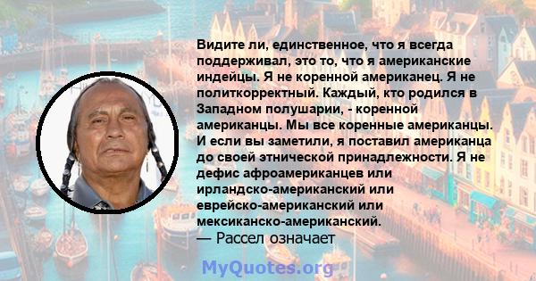 Видите ли, единственное, что я всегда поддерживал, это то, что я американские индейцы. Я не коренной американец. Я не политкорректный. Каждый, кто родился в Западном полушарии, - коренной американцы. Мы все коренные