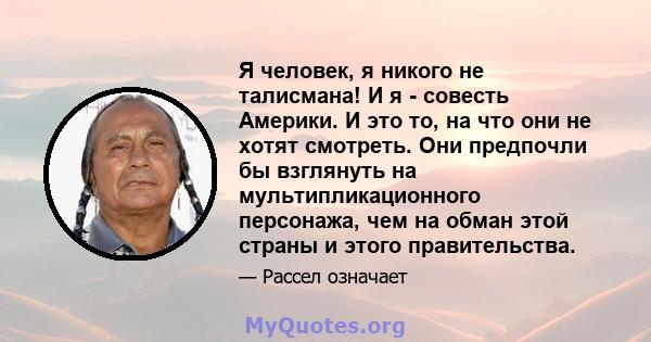 Я человек, я никого не талисмана! И я - совесть Америки. И это то, на что они не хотят смотреть. Они предпочли бы взглянуть на мультипликационного персонажа, чем на обман этой страны и этого правительства.