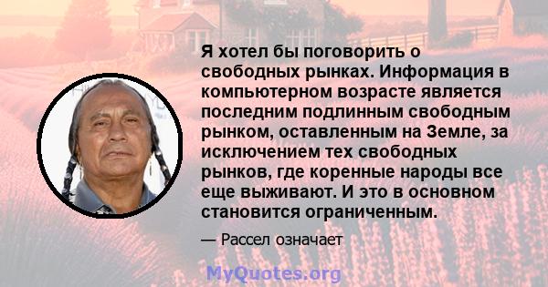 Я хотел бы поговорить о свободных рынках. Информация в компьютерном возрасте является последним подлинным свободным рынком, оставленным на Земле, за исключением тех свободных рынков, где коренные народы все еще