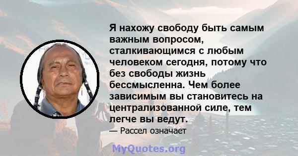 Я нахожу свободу быть самым важным вопросом, сталкивающимся с любым человеком сегодня, потому что без свободы жизнь бессмысленна. Чем более зависимым вы становитесь на централизованной силе, тем легче вы ведут.