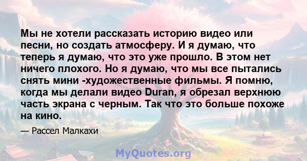 Мы не хотели рассказать историю видео или песни, но создать атмосферу. И я думаю, что теперь я думаю, что это уже прошло. В этом нет ничего плохого. Но я думаю, что мы все пытались снять мини -художественные фильмы. Я