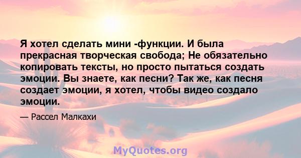 Я хотел сделать мини -функции. И была прекрасная творческая свобода; Не обязательно копировать тексты, но просто пытаться создать эмоции. Вы знаете, как песни? Так же, как песня создает эмоции, я хотел, чтобы видео