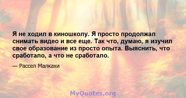 Я не ходил в киношколу. Я просто продолжал снимать видео и все еще. Так что, думаю, я изучил свое образование из просто опыта. Выяснить, что сработало, а что не сработало.