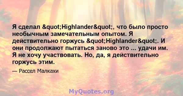 Я сделал "Highlander", что было просто необычным замечательным опытом. Я действительно горжусь "Highlander". И они продолжают пытаться заново это ... удачи им. Я не хочу участвовать. Но, да, я