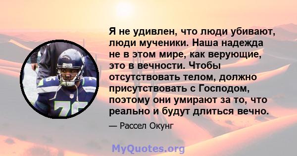 Я не удивлен, что люди убивают, люди мученики. Наша надежда не в этом мире, как верующие, это в вечности. Чтобы отсутствовать телом, должно присутствовать с Господом, поэтому они умирают за то, что реально и будут